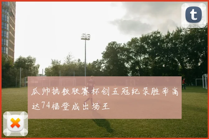 瓜帅执教联赛杯创五冠纪录胜率高达74福登成出场王