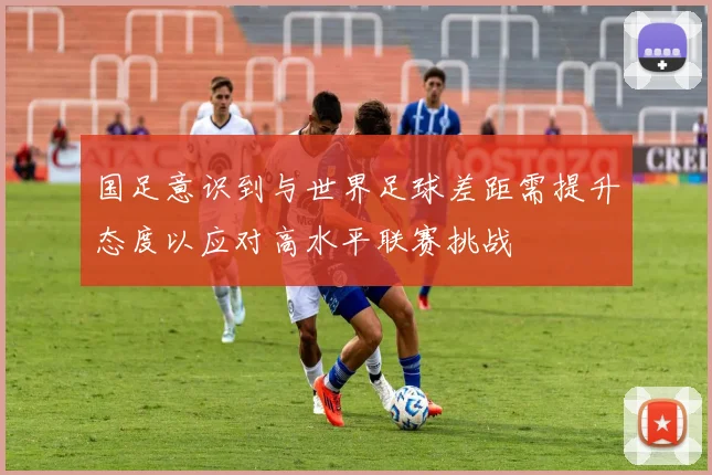 国足意识到与世界足球差距需提升态度以应对高水平联赛挑战