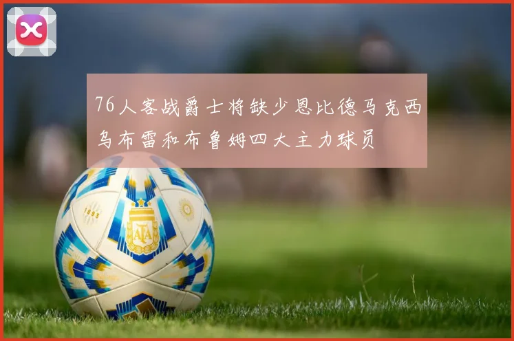 76人客战爵士将缺少恩比德马克西乌布雷和布鲁姆四大主力球员