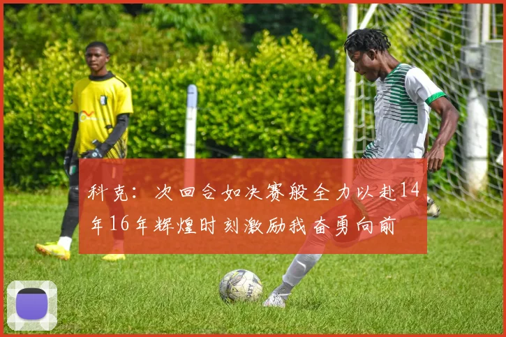 科克：次回合如决赛般全力以赴14年16年辉煌时刻激励我奋勇向前