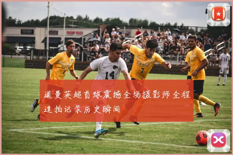 道曼英超首球震撼全场摄影师全程追拍记录历史瞬间