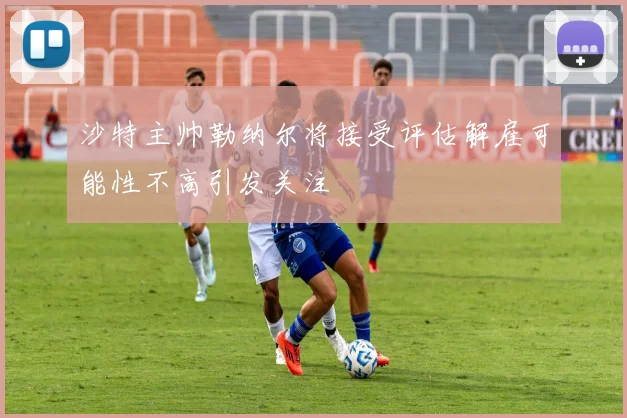 沙特主帅勒纳尔将接受评估解雇可能性不高引发关注