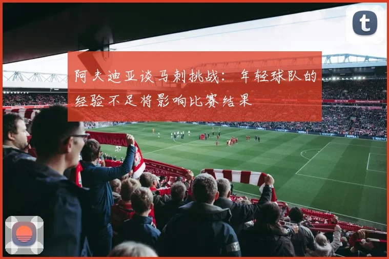 阿夫迪亚谈马刺挑战：年轻球队的经验不足将影响比赛结果