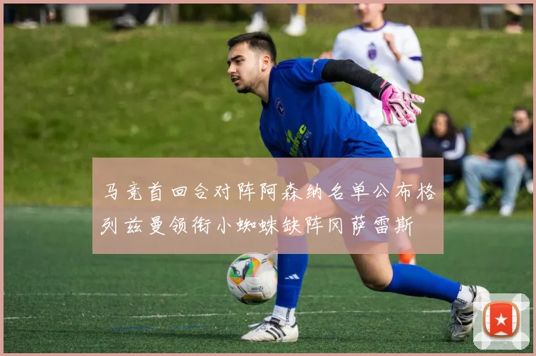 马竞首回合对阵阿森纳名单公布格列兹曼领衔小蜘蛛缺阵冈萨雷斯