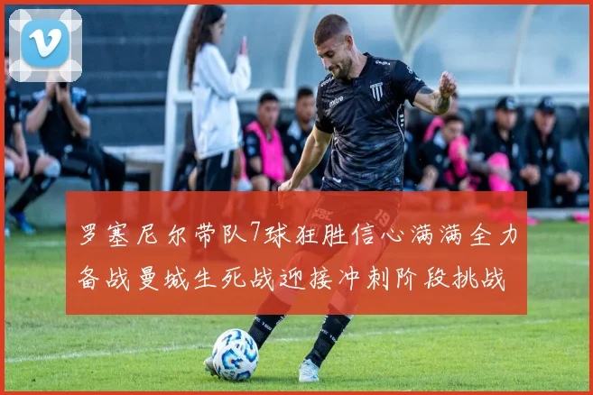 罗塞尼尔带队7球狂胜信心满满全力备战曼城生死战迎接冲刺阶段挑战