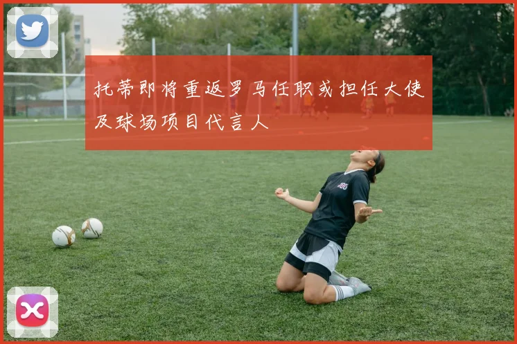 托蒂即将重返罗马任职或担任大使及球场项目代言人