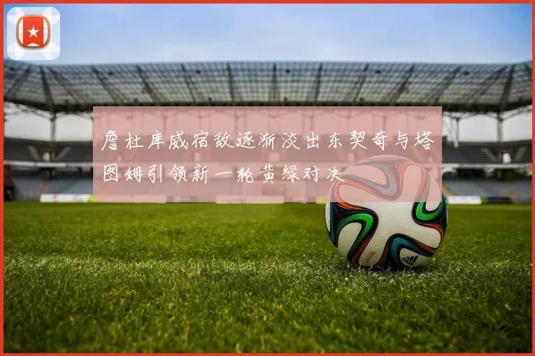 詹杜库威宿敌逐渐淡出东契奇与塔图姆引领新一轮黄绿对决